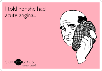 I told her she had
acute angina...