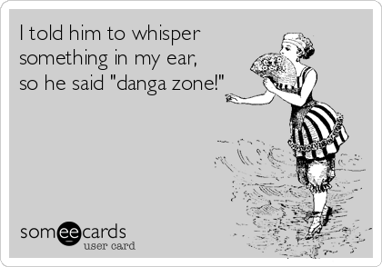 I told him to whisper
something in my ear,
so he said "danga zone!"