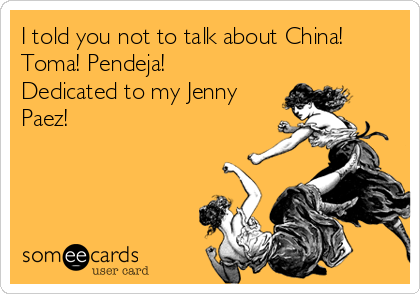 I told you not to talk about China! 
Toma! Pendeja! 
Dedicated to my Jenny
Paez! 