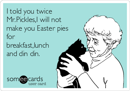 I told you twice
Mr.Pickles,I will not
make you Easter pies
for
breakfast,lunch
and din din.
