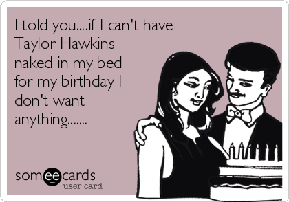I told you....if I can't have
Taylor Hawkins
naked in my bed
for my birthday I
don't want
anything.......
