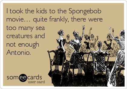 I took the kids to the Spongebob
movie… quite frankly, there were
too many sea
creatures and
not enough
Antonio.