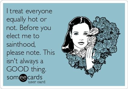 I treat everyone
equally hot or
not. Before you
elect me to
sainthood,
please note. This
isn't always a
GOOD thing.