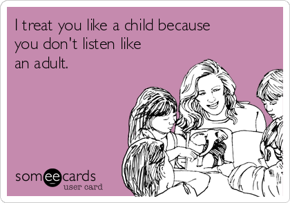 I treat you like a child because
you don't listen like
an adult.