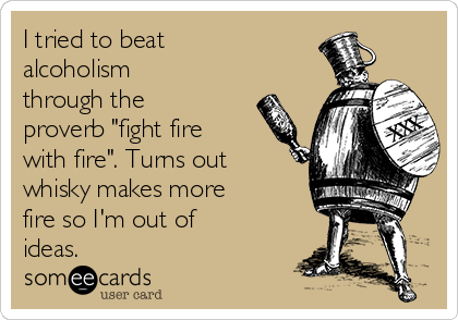 I tried to beat
alcoholism
through the
proverb "fight fire
with fire". Turns out
whisky makes more
fire so I'm out of
ideas.