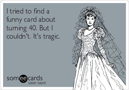 I tried to find a
funny card about
turning 40. But I
couldn't. It's tragic. 