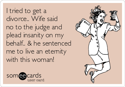I tried to get a
divorce.. Wife said
no to the judge and
plead insanity on my
behalf.. & he sentenced
me to live an eternity
with this woman!