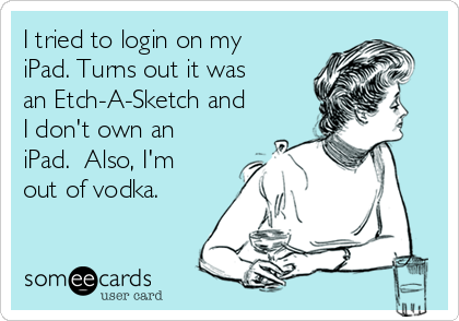 I tried to login on my
iPad. Turns out it was
an Etch-A-Sketch and
I don't own an
iPad.  Also, I'm
out of vodka.