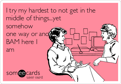 I try my hardest to not get in the
middle of things...yet
somehow
one way or another
BAM here I
am