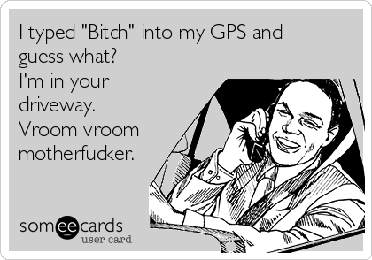 I typed "Bitch" into my GPS and
guess what? 
I'm in your
driveway.
Vroom vroom
motherfucker.