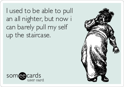 I used to be able to pull
an all nighter, but now i
can barely pull my self
up the staircase.