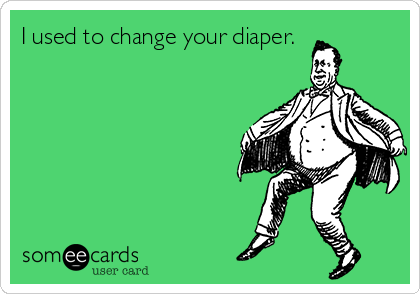 I used to change your diaper.
