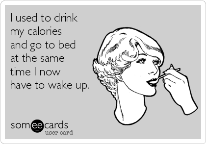 I used to drink
my calories
and go to bed
at the same
time I now
have to wake up.