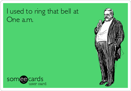 I used to ring that bell at
One a.m.