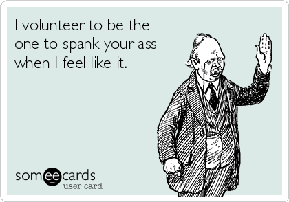 I volunteer to be the
one to spank your ass
when I feel like it. 