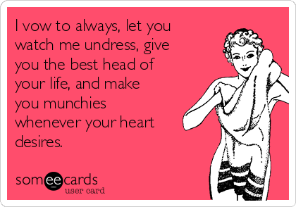 I vow to always, let you
watch me undress, give
you the best head of
your life, and make
you munchies
whenever your heart
desires. 