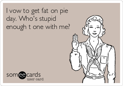 I vow to get fat on pie
day. Who's stupid
enough t one with me?