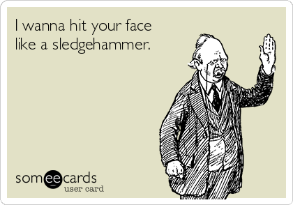 I wanna hit your face
like a sledgehammer. 