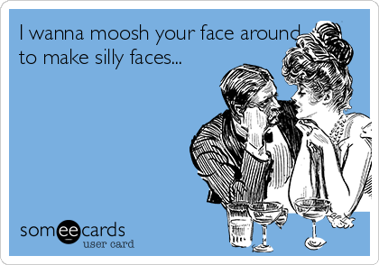 I wanna moosh your face around
to make silly faces...