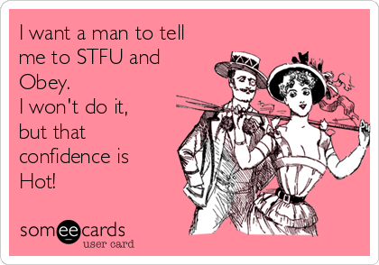 I want a man to tell
me to STFU and
Obey. 
I won't do it,
but that
confidence is
Hot!