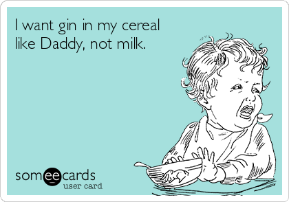I want gin in my cereal
like Daddy, not milk.