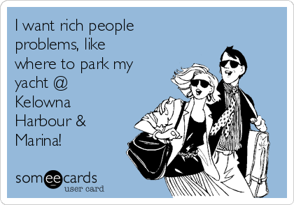 I want rich people
problems, like
where to park my
yacht @
Kelowna
Harbour &
Marina!