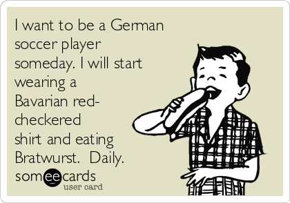 I want to be a German
soccer player
someday. I will start
wearing a
Bavarian red-
checkered
shirt and eating
Bratwurst.  Daily.