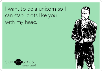 I want to be a unicorn so I
can stab idiots like you
with my head.