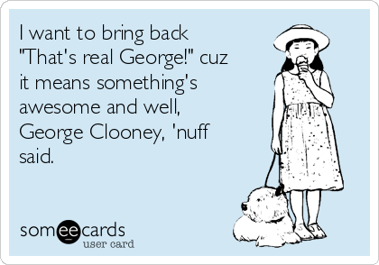 I want to bring back
"That's real George!" cuz
it means something's
awesome and well,
George Clooney, 'nuff
said.