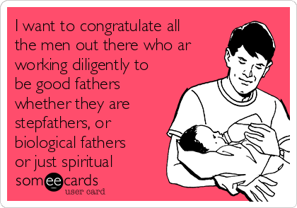 I want to congratulate all
the men out there who ar
working diligently to
be good fathers
whether they are
stepfathers, or
biological fathers
or just spiritual