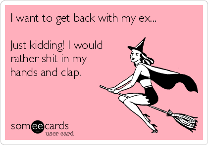 I want to get back with my ex...

Just kidding! I would
rather shit in my
hands and clap. 