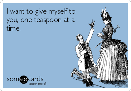 I want to give myself to
you, one teaspoon at a
time.