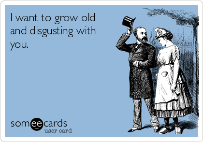 I want to grow old
and disgusting with
you.