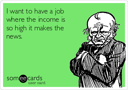 I want to have a job
where the income is
so high it makes the
news.