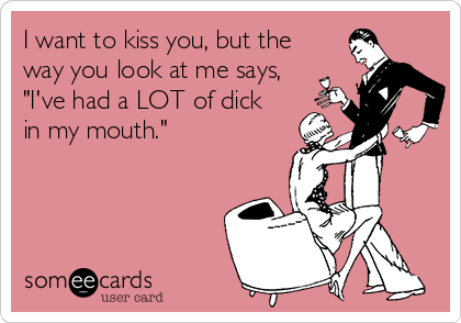 I want to kiss you, but the
way you look at me says,
"I've had a LOT of dick
in my mouth."
