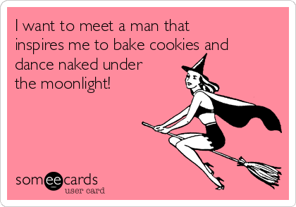 I want to meet a man that
inspires me to bake cookies and
dance naked under
the moonlight!