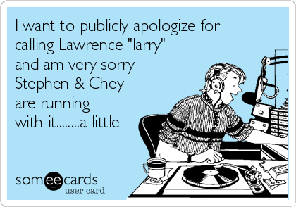 I want to publicly apologize for
calling Lawrence "larry"
and am very sorry
Stephen & Chey
are running
with it........a little