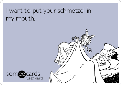 I want to put your schmetzel in
my mouth.