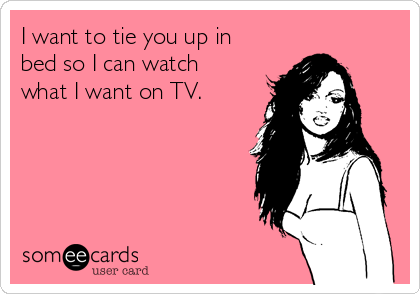 I want to tie you up in
bed so I can watch
what I want on TV.