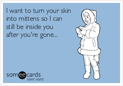 I want to turn your skin
into mittens so I can
still be inside you
after you're gone...