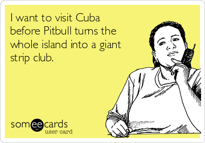 I want to visit Cuba
before Pitbull turns the
whole island into a giant
strip club.
