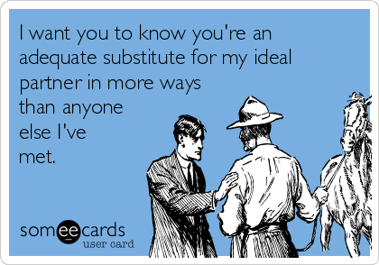 I want you to know you're an
adequate substitute for my ideal
partner in more ways
than anyone
else I've
met.