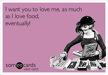 I want you to love me, as much
as I love food,
eventually! 