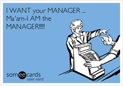 I WANT your MANAGER ...
Ma'am-I AM the
MANAGER!!!!!