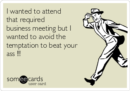 I wanted to attend
that required
business meeting but I
wanted to avoid the
temptation to beat your
ass !!!