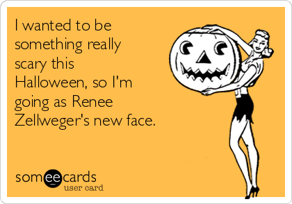 I wanted to be
something really
scary this
Halloween, so I'm
going as Renee
Zellweger's new face.
