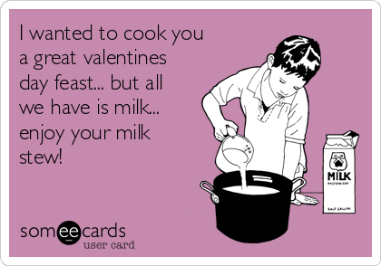 I wanted to cook you
a great valentines
day feast... but all
we have is milk...
enjoy your milk
stew!