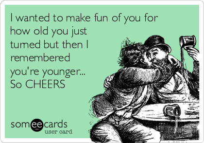 I wanted to make fun of you for
how old you just
turned but then I
remembered
you're younger...
So CHEERS