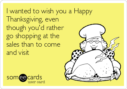 I wanted to wish you a Happy
Thanksgiving, even
though you'd rather
go shopping at the
sales than to come
and visit