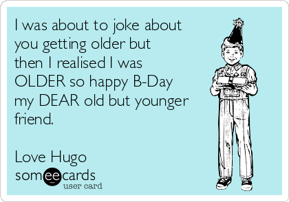 I was about to joke about
you getting older but
then I realised I was
OLDER so happy B-Day
my DEAR old but younger
friend.

Love Hugo